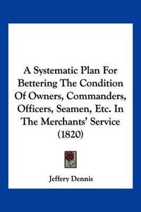 Cover image for A Systematic Plan for Bettering the Condition of Owners, Commanders, Officers, Seamen, Etc. in the Merchants' Service (1820)