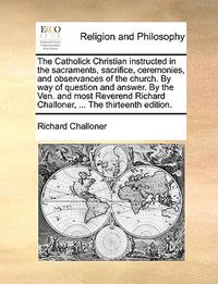 Cover image for The Catholick Christian Instructed in the Sacraments, Sacrifice, Ceremonies, and Observances of the Church. by Way of Question and Answer. by the Ven. and Most Reverend Richard Challoner, ... the Thirteenth Edition.