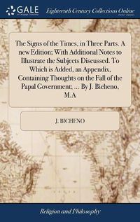 Cover image for The Signs of the Times, in Three Parts. A new Edition; With Additional Notes to Illustrate the Subjects Discussed. To Which is Added, an Appendix, Containing Thoughts on the Fall of the Papal Government; ... By J. Bicheno, M.A