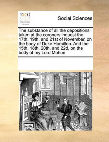 Cover image for The Substance of All the Depositions Taken at the Coroners Inquest the 17th, 19th, and 21st of November, on the Body of Duke Hamilton. and the 15th, 18th, 20th, and 22d, on the Body of My Lord Mohun.