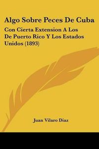 Cover image for Algo Sobre Peces de Cuba: Con Cierta Extension a Los de Puerto Rico y Los Estados Unidos (1893)