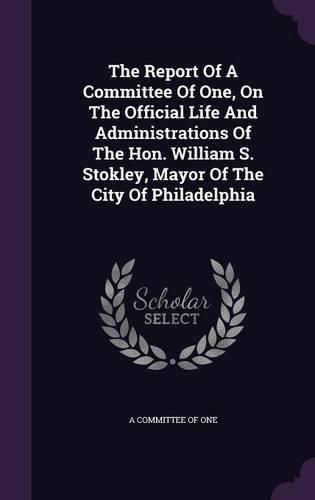 Cover image for The Report of a Committee of One, on the Official Life and Administrations of the Hon. William S. Stokley, Mayor of the City of Philadelphia