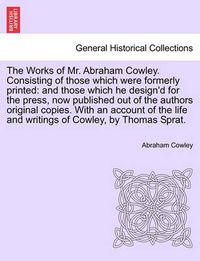 Cover image for The Works of Mr. Abraham Cowley. Consisting of those which were formerly printed: and those which he design'd for the press, now published out of the authors original copies. With an account of the life and writings of Cowley, by Thomas Sprat.