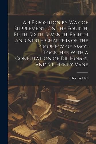 An Exposition by Way of Supplement, On the Fourth, Fifth, Sixth, Seventh, Eighth and Ninth Chapters of the Prophecy of Amos. Together With a Confutation of Dr. Homes, and Sir Henry Vane