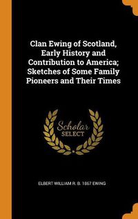 Cover image for Clan Ewing of Scotland, Early History and Contribution to America; Sketches of Some Family Pioneers and Their Times