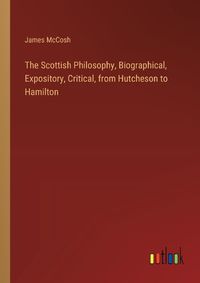 Cover image for The Scottish Philosophy, Biographical, Expository, Critical, from Hutcheson to Hamilton