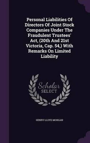 Personal Liabilities of Directors of Joint Stock Companies Under the Fraudulent Trustees' ACT, (20th and 21st Victoria, Cap. 54, ) with Remarks on Limited Liability