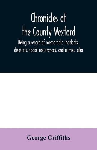 Cover image for Chronicles of the County Wexford, being a record of memorable incidents, disasters, social occurrences, and crimes, also, biographies of eminent persons, &c., &c., brought down to the year 1877