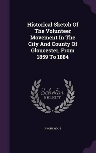 Cover image for Historical Sketch of the Volunteer Movement in the City and County of Gloucester, from 1859 to 1884