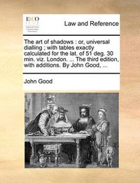 Cover image for The Art of Shadows: Or, Universal Dialling; With Tables Exactly Calculated for the Lat. of 51 Deg. 30 Min. Viz. London. ... the Third Edition, with Additions. by John Good, ...