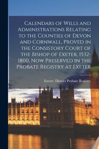 Cover image for Calendars of Wills and Administrations Relating to the Counties of Devon and Cornwall, Proved in the Consistory Court of the Bishop of Exeter, 1532-1800, now Preserved in the Probate Registry at Exeter