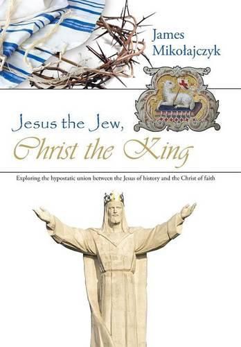 Cover image for Jesus the Jew, Christ the King: Exploring the hypostatic union between the Jesus of history and the Christ of faith