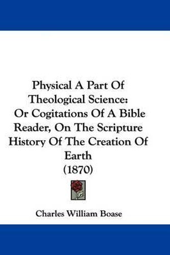 Cover image for Physical A Part Of Theological Science: Or Cogitations Of A Bible Reader, On The Scripture History Of The Creation Of Earth (1870)