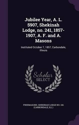 Cover image for Jubilee Year, A. L. 5907, Shekinah Lodge, No. 241, 1857-1907, A. F. and A. Masons: Instituted October 7, 1857, Carbondale, Illinois
