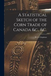 Cover image for A Statistical Sketch of the Corn Trade of Canada &c., &c. [microform]