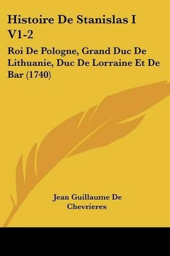 Histoire de Stanislas I V1-2: Roi de Pologne, Grand Duc de Lithuanie, Duc de Lorraine Et de Bar (1740)