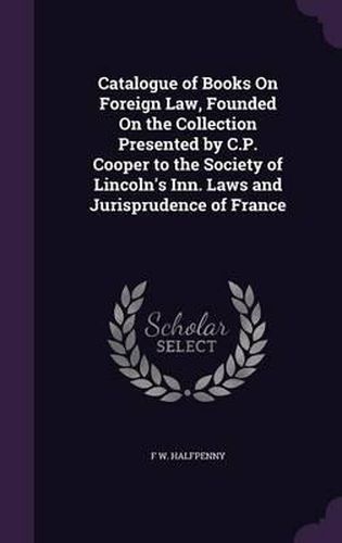 Cover image for Catalogue of Books on Foreign Law, Founded on the Collection Presented by C.P. Cooper to the Society of Lincoln's Inn. Laws and Jurisprudence of France