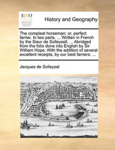 Cover image for The Compleat Horseman: Or, Perfect Farrier. in Two Parts. ... Written in French by the Sieur de Solleysell, ... Abridged from the Folio Done Into English by Sir William Hope. with the Addition of Several Excellent Receipts, by Our Best Farriers: ...