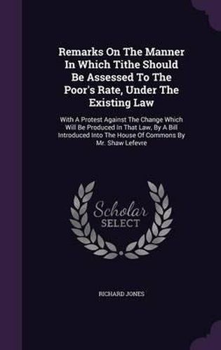 Cover image for Remarks on the Manner in Which Tithe Should Be Assessed to the Poor's Rate, Under the Existing Law: With a Protest Against the Change Which Will Be Produced in That Law, by a Bill Introduced Into the House of Commons by Mr. Shaw Lefevre