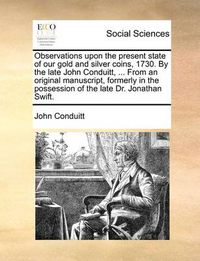 Cover image for Observations Upon the Present State of Our Gold and Silver Coins, 1730. by the Late John Conduitt, ... from an Original Manuscript, Formerly in the Possession of the Late Dr. Jonathan Swift.