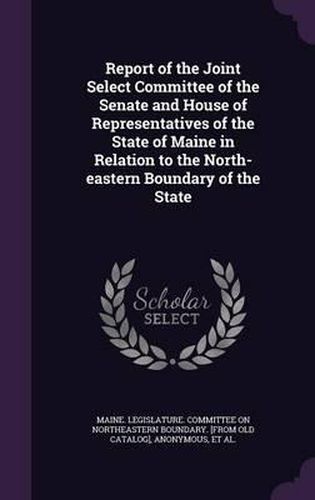 Cover image for Report of the Joint Select Committee of the Senate and House of Representatives of the State of Maine in Relation to the North-Eastern Boundary of the State