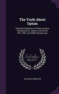 Cover image for The Truth about Opium: Being the Substance of Three Lectures Delivered at St. James's Hall on the 9th, 16th, and 23rd February Last