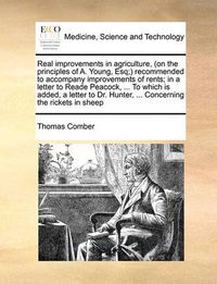 Cover image for Real Improvements in Agriculture, (on the Principles of A. Young, Esq;) Recommended to Accompany Improvements of Rents; In a Letter to Reade Peacock, ... to Which Is Added, a Letter to Dr. Hunter, ... Concerning the Rickets in Sheep