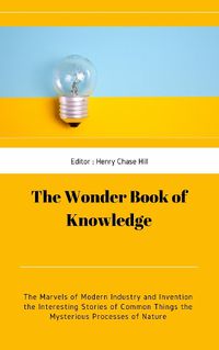 Cover image for The Wonder Book of Knowledge: The Marvels of Modern Industry and Invention the Interesting Stories of Common Things the Mysterious Processes of Nature