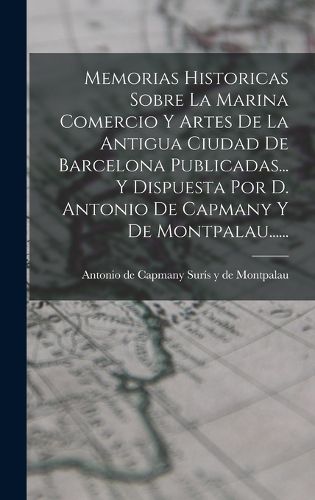 Cover image for Memorias Historicas Sobre La Marina Comercio Y Artes De La Antigua Ciudad De Barcelona Publicadas... Y Dispuesta Por D. Antonio De Capmany Y De Montpalau......