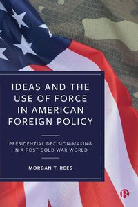 Cover image for Ideas and the Use of Force in American Foreign Policy: Presidential Decision-Making in a Post-Cold War World