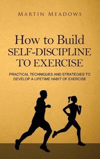 Cover image for How to Build Self-Discipline to Exercise: Practical Techniques and Strategies to Develop a Lifetime Habit of Exercise