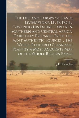 The Life and Labors of David Livingstone, LL. D., D.C.L., Covering his Entire Career in Southern and Central Africa. Carefully Prepared From the Most Authentic Sources ... The Whole Rendered Clear and Plain by a Most Accurate map of the Whole Region Explo