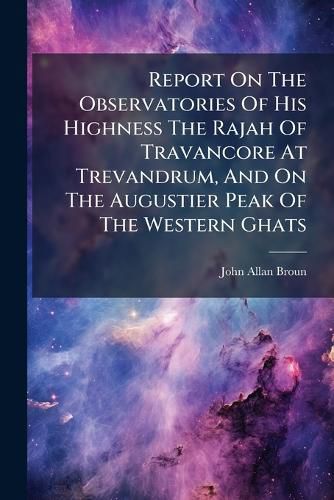 Cover image for Report On The Observatories Of His Highness The Rajah Of Travancore At Trevandrum, And On The Augustier Peak Of The Western Ghats