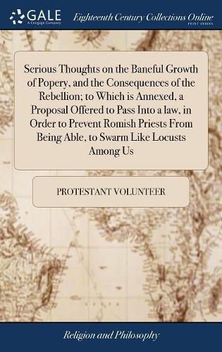 Serious Thoughts on the Baneful Growth of Popery, and the Consequences of the Rebellion; to Which is Annexed, a Proposal Offered to Pass Into a law, in Order to Prevent Romish Priests From Being Able, to Swarm Like Locusts Among Us