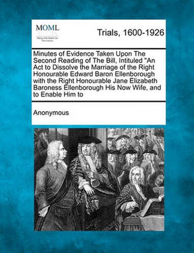 Minutes of Evidence Taken Upon the Second Reading of the Bill, Intituled an ACT to Dissolve the Marriage of the Right Honourable Edward Baron Ellenborough with the Right Honourable Jane Elizabeth Baroness Ellenborough His Now Wife, and to Enable Him...