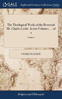 Cover image for The Theological Works of the Reverend Mr. Charles Leslie. In two Volumes. ... of 2; Volume 2