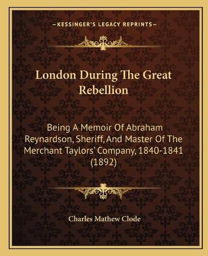 London During the Great Rebellion: Being a Memoir of Abraham Reynardson, Sheriff, and Master of the Merchant Taylorsacentsa -A Cents Company, 1840-1841 (1892)