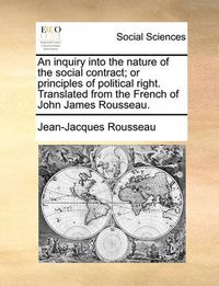 Cover image for An Inquiry Into the Nature of the Social Contract; Or Principles of Political Right. Translated from the French of John James Rousseau.