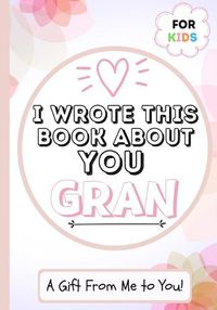Cover image for I Wrote This Book About You Gran: A Child's Fill in The Blank Gift Book For Their Special Gran Perfect for Kid's 7 x 10 inch