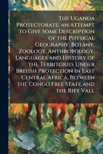 Cover image for The Uganda Protectorate; an Attempt to Give Some Description of the Physical Geography, Botany, Zoology, Anthropology, Languages and History of the Territories Under British Protection in East Central Africa, Between the Congo Free State and the Rift Vall