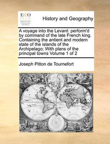 A Voyage Into the Levant: Perform'd by Command of the Late French King. Containing the Antient and Modern State of the Islands of the Archipelago; With Plans of the Principal Towns Volume 1 of 2