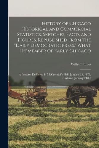 History of Chicago Historical and Commercial Statistics, Sketches, Facts and Figures, Republished From the Daily Democratic Press. What I Remember of Early Chicago; a Lecture, Delivered in McCormick's Hall, January 23, 1876, (Tribune, January 24th, )