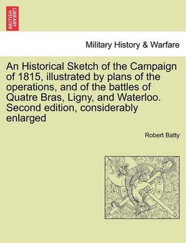 Cover image for An Historical Sketch of the Campaign of 1815, Illustrated by Plans of the Operations, and of the Battles of Quatre Bras, Ligny, and Waterloo. Second Edition, Considerably Enlarged