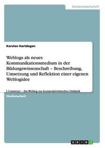 Cover image for Weblogs als neues Kommunikationsmedium in der Bildungswissenschaft - Beschreibung, Umsetzung und Reflektion einer eigenen Weblogidee: I Construct - Ein Weblog zur konstruktivistischen Didaktik