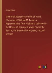 Cover image for Memorial Addresses on the Life and Character of William M. Lowe, A Representative from Alabama, Delivered in the House of Representatives and in the Senate, Forty-seventh Congress, second session