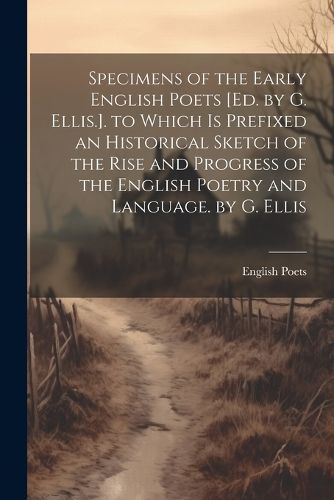 Cover image for Specimens of the Early English Poets [Ed. by G. Ellis.]. to Which Is Prefixed an Historical Sketch of the Rise and Progress of the English Poetry and Language. by G. Ellis