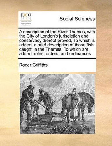 Cover image for A Description of the River Thames, with the City of London's Jurisdiction and Conservacy Thereof Proved, to Which Is Added, a Brief Description of Those Fish, Caught in the Thames, to Which Are Added, Rules, Orders, and Ordinances