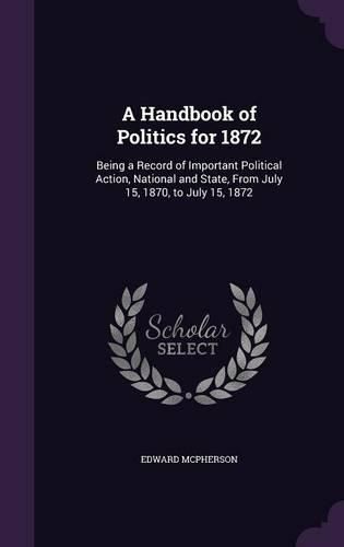 Cover image for A Handbook of Politics for 1872: Being a Record of Important Political Action, National and State, from July 15, 1870, to July 15, 1872