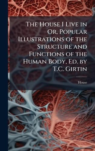 Cover image for The House I Live in Or, Popular Illustrations of the Structure and Functions of the Human Body, Ed. by T.C. Girtin