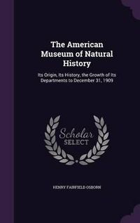 Cover image for The American Museum of Natural History: Its Origin, Its History, the Growth of Its Departments to December 31, 1909